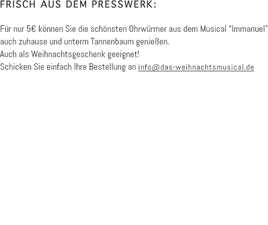 FRISCH AUS DEM PRESSWERK: Für nur 5€ können Sie die schönsten Ohrwürmer aus dem Musical “Immanuel” auch zuhause und unterm Tannenbaum genießen. Auch als Weihnachtsgeschenk geeignet! Schicken Sie einfach Ihre Bestellung an info@das-weihnachtsmusical.de 